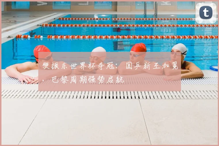 樊振东世界杯夺冠：国乒新王加冕，巴黎周期强势启航