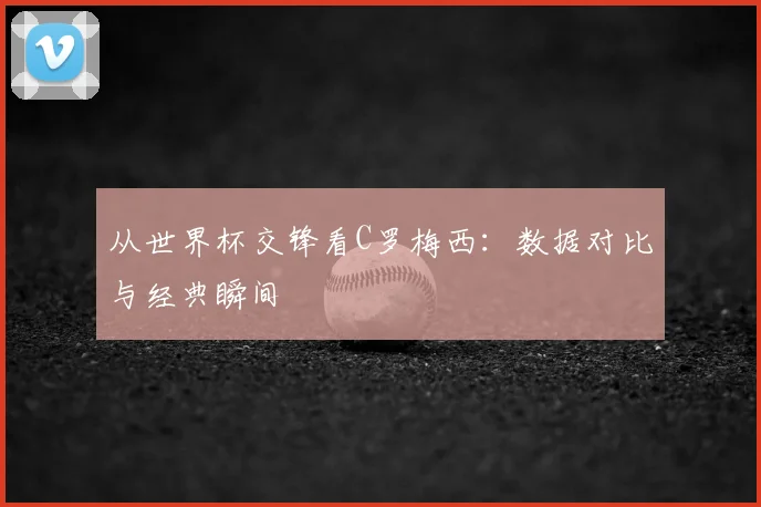 从世界杯交锋看C罗梅西:数据对比与经典瞬间