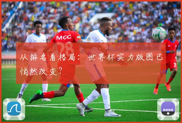 从排名看格局:世界杯实力版图已悄然改变?