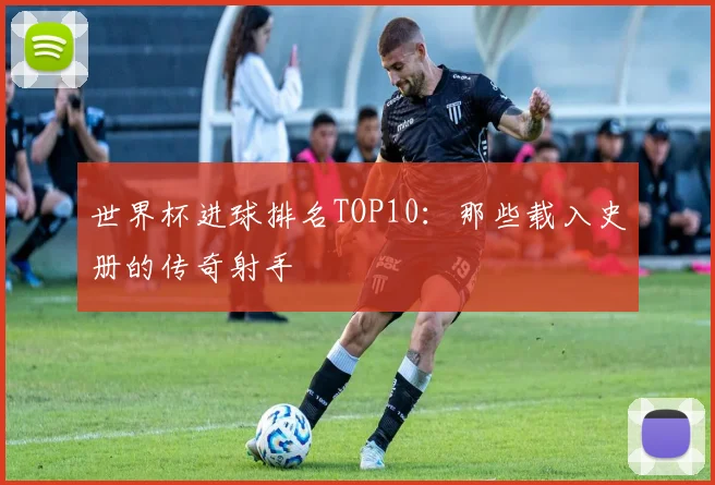 世界杯进球排名TOP10:那些载入史册的传奇射手