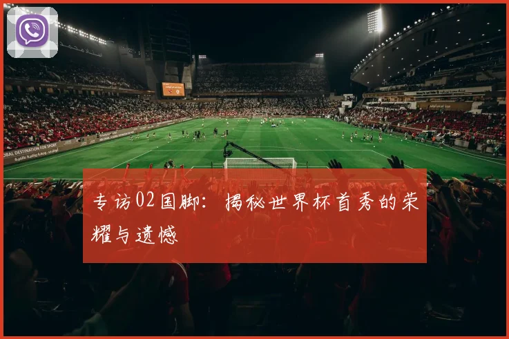 专访02国脚:揭秘世界杯首秀的荣耀与遗憾