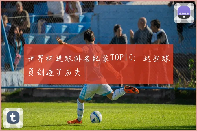 世界杯进球排名纪录TOP10:这些球员创造了历史