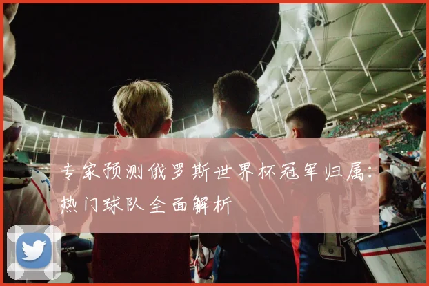 专家预测俄罗斯世界杯冠军归属:热门球队全面解析