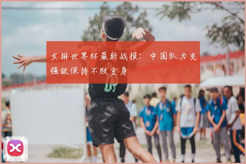 女排世界杯最新战报：中国队力克强敌保持不败金身