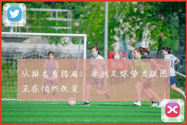 从排名看格局:非洲足球势力版图正在悄然改变