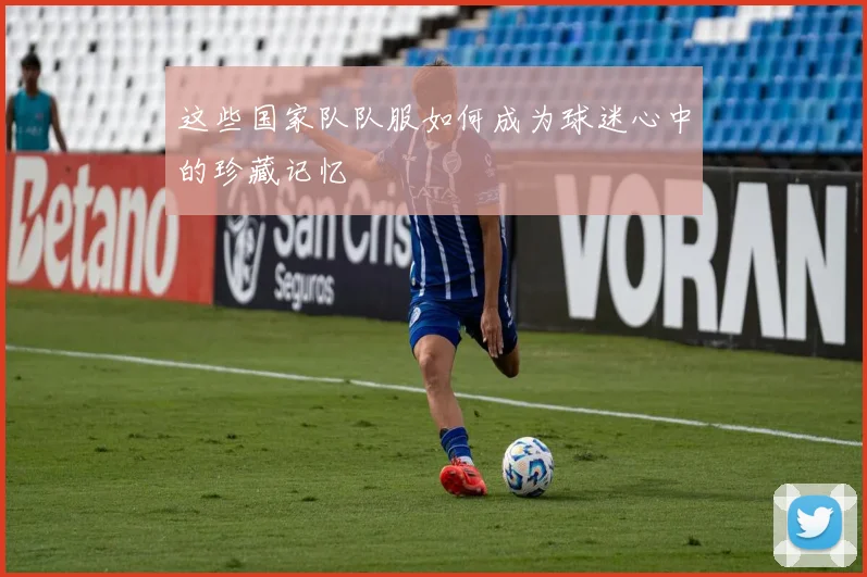 这些国家队队服如何成为球迷心中的珍藏记忆