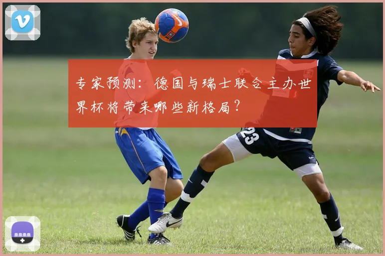 专家预测:德国与瑞士联合主办世界杯将带来哪些新格局?