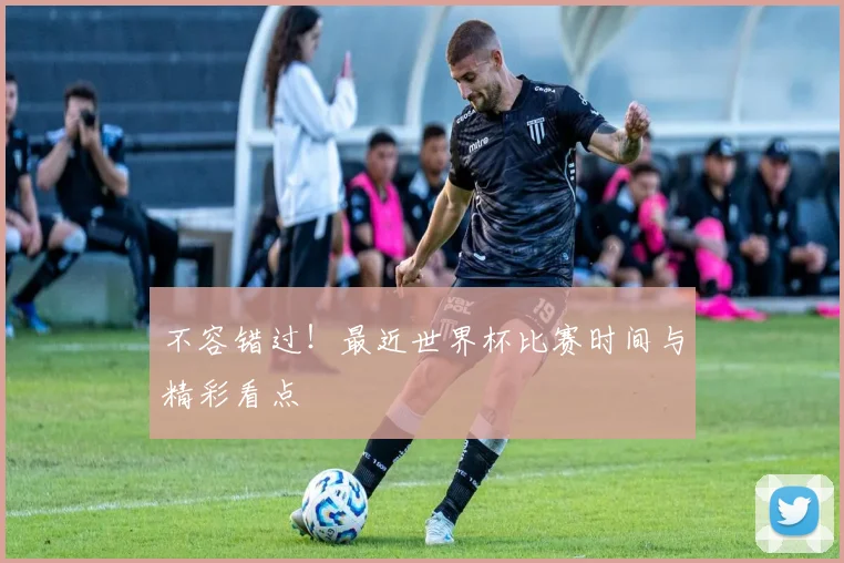 不容错过！最近世界杯比赛时间与精彩看点