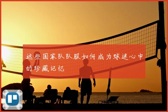 这些国家队队服如何成为球迷心中的珍藏记忆