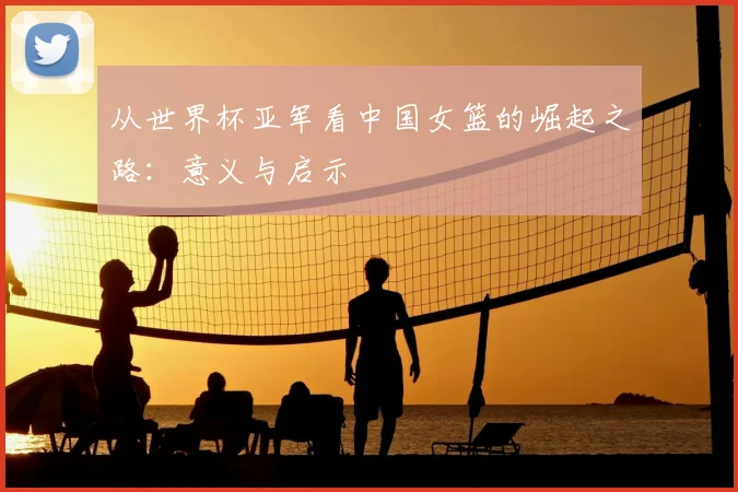 从世界杯亚军看中国女篮的崛起之路：意义与启示
