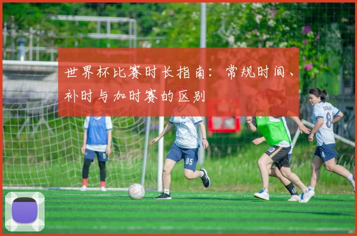 世界杯比赛时长指南:常规时间、补时与加时赛的区别