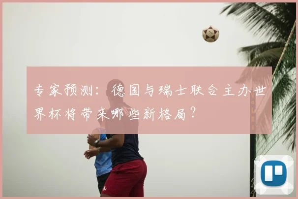 专家预测:德国与瑞士联合主办世界杯将带来哪些新格局?