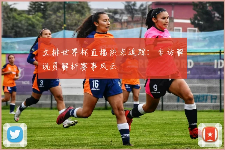 女排世界杯直播热点追踪：专访解说员解析赛事风云
