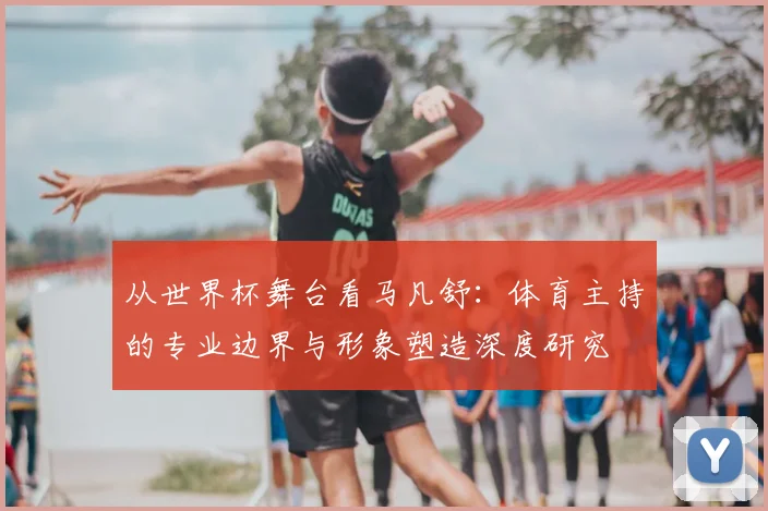 从世界杯舞台看马凡舒：体育主持的专业边界与形象塑造深度研究