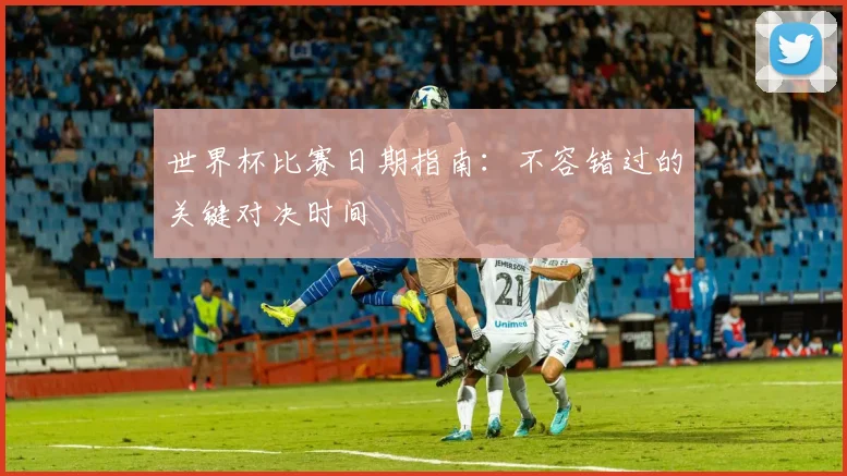 世界杯比赛日期指南:不容错过的关键对决时间