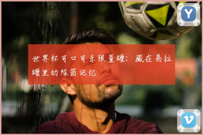 世界杯可口可乐限量罐：藏在易拉罐里的绿茵记忆