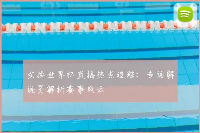 女排世界杯直播热点追踪：专访解说员解析赛事风云