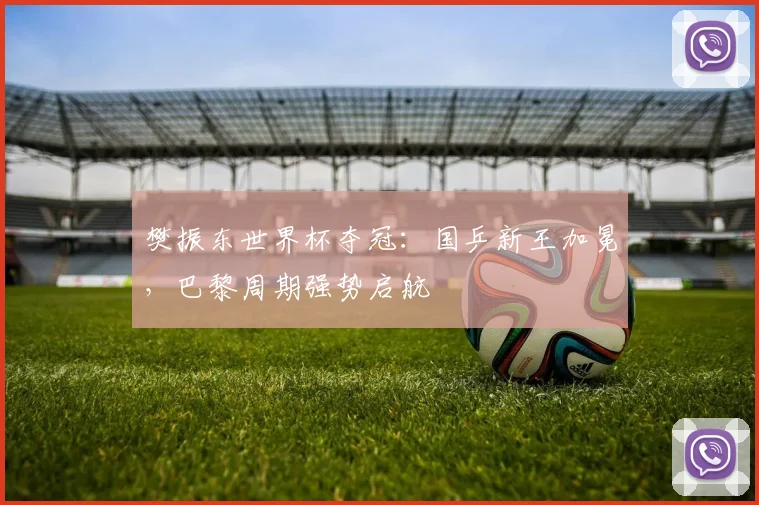 樊振东世界杯夺冠：国乒新王加冕，巴黎周期强势启航