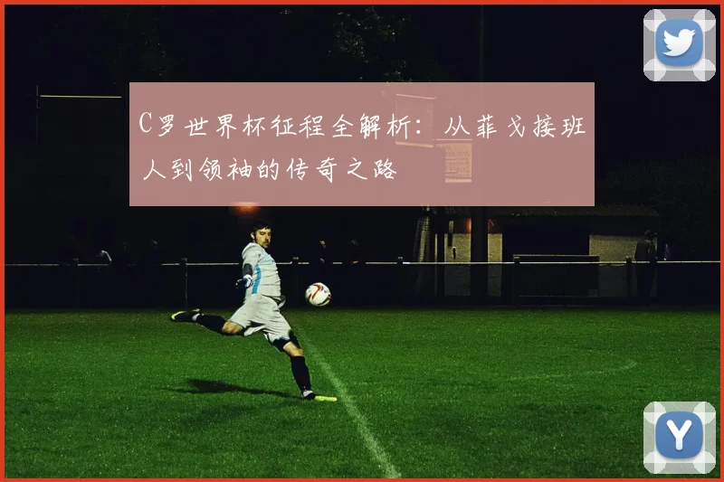 C罗世界杯征程全解析：从菲戈接班人到领袖的传奇之路